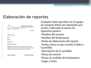 Elaboración de reportes
Cualquier daño operativo en el equipo
de computo deben ser reportados por
escrito, indicando al menos los
siguientes puntos:
•Nombre del usuario
•Nombre del destinatario
•Fecha de elaboración del reporte
•Fecha y hora en que ocurrió el daño o
la perdida
•Descripción de lo sucedido
•Firma de usuario
•Firma de recibido del destinatario
•Lugar y fecha
 