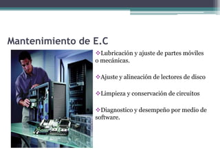 Mantenimiento de E.C
Lubricación y ajuste de partes móviles
o mecánicas.
Ajuste y alineación de lectores de disco
Limpieza y conservación de circuitos
Diagnostico y desempeño por medio de
software.
 