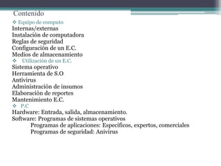 Contenido
 Equipo de computo
Internas/externas
Instalación de computadora
Reglas de seguridad
Configuración de un E.C.
Medios de almacenamiento
 Utilizaciòn de un E.C.
Sistema operativo
Herramienta de S.O
Antivirus
Administraciòn de insumos
Elaboraciòn de reportes
Mantenimiento E.C.
 P.C
Hardware: Entrada, salida, almacenamiento.
Software: Programas de sistemas operativos
Programas de aplicaciones: Especificos, expertos, comerciales
Programas de seguridad: Anivirus
 