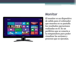 Monitor
El monitor es un dispositivo
de salida para el ordenador
que muestra en su pantalla
los resultados operaciones
realizadas en él. Es un
periférico que se conecta a
la computadora para poder
visualizar las acciones y
procesos que se ejecutan.
 