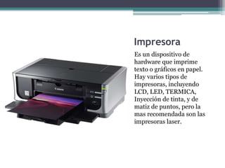 Impresora
Es un dispositivo de
hardware que imprime
texto o gráficos en papel.
Hay varios tipos de
impresoras, incluyendo
LCD, LED, TERMICA,
Inyección de tinta, y de
matiz de puntos, pero la
mas recomendada son las
impresoras laser.
 