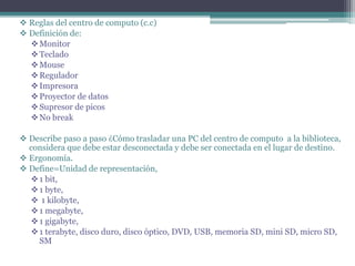  Reglas del centro de computo (c.c)
 Definición de:
Monitor
Teclado
Mouse
Regulador
Impresora
Proyector de datos
Supresor de picos
No break
 Describe paso a paso ¿Cómo trasladar una PC del centro de computo a la biblioteca,
considera que debe estar desconectada y debe ser conectada en el lugar de destino.
 Ergonomía.
 Define=Unidad de representación,
1 bit,
1 byte,
 1 kilobyte,
1 megabyte,
1 gigabyte,
1 terabyte, disco duro, disco óptico, DVD, USB, memoria SD, mini SD, micro SD,
SM
 