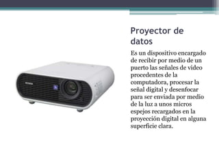 Proyector de
datos
Es un dispositivo encargado
de recibir por medio de un
puerto las señales de video
procedentes de la
computadora, procesar la
señal digital y desenfocar
para ser enviada por medio
de la luz a unos micros
espejos recargados en la
proyección digital en alguna
superficie clara.
 