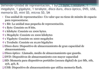 Defiende=Unidad de representación, 1 byt, 1 byte, 1 kilobyte, 1
megabyte, 1 gigabyte, 1 terabyte, disco duro, disco óptico, DVD, USB,
memoria SD, mini SD, micros SD, SM
• Una unidad de representación= Un valor que no tiene de mimite de espacio
para representarse.
1 Bit: La unidad mas pequeña de representación.
1 Byte: Consiste en 8 bits.
1 kilobyte: Consiste en 1000 bytes.
1 Megabyle: Consiste en 1000 kilobytes
1 Yigabyte: Consiste en 1000 megabyles
1 Terabule: Consiste en 10,00 bigabyles
Disco duro: Dispositivo de almacenamiento de gran capacidad de
almacenamiento.
Disco óptico : Llamado, medio de almacenamiento que guarda.
DVD: Dispositivos de almacenamiento con mayor capacidad
SD: Memoria para dispositivos portátiles (secura digital) de 510 Mb, 16b,
2yb, 4yb, 8.
USB: Dispositivo de almacenamiento que utiliza memoria flash.
 