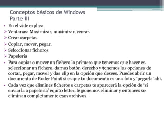 Conceptos básicos de Windows
Parte III
• En el vide explica
 Ventanas: Maximizar, minimizar, cerrar.
 Crear carpetas
 Copiar, mover, pegar.
 Seleccionar ficheros
 Papelería
• Para copiar o mover un fichero lo primero que tenemos que hacer es
seleccionar un fichero, damos botón derecho y tenemos las opciones de
cortar, pegar, mover y das clip en la opción que desees. Puedes abrir un
documento de Poder Point si es que tu documento es una foto y ‘pegarla’ ahí.
• Cada vez que elimines ficheros o carpetas te aparecerá la opción de ‘si
enviarla a papelería’ equito letter, le ponemos eliminar y entonces se
eliminan completamente esos archivos.
 