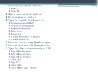  Conceptos básicos de Windows
 Parte II
 Parte III
 ¿Qué es comprimir un archivo?
 Descomprimir un archivo
 Tipos de respaldo de información
 Respaldo completo(full)
 Respaldo de incremento
 Respaldo diferencial
 Disco duro
 Disquetera
 Unidad de CD-ROM o lectora
 Unidad de dvd-rm
 Como se conecta un equipo de computo
 Como se lleva a cabo la desconectaciòn .
 Tipos de cables o conectores de un CPU.
 Faja fdd o disquetera
 Faja IDE de 40 hilos
 Faja IDE de 80 hilos
 Cable sata
 Faja SCSI
 Cable USB
 Cable SIEEE 1394 (firiwire)
 