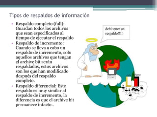Tipos de respaldos de información
• Respaldo completo (full):
Guardan todos los archivos
que sean especificados al
tiempo de ejecutar el respaldo
• Respaldo de incremento:
Cuando se lleva a cabo un
respaldo de incremento, solo
aquellos archivos que tengan
el archive bit serán
respaldados, estos archivos
son los que han modificado
después del respaldo
completo.
• Respaldo diferencial: Este
respaldo es muy similar al
respaldo de incremento, la
diferencia es que el archive bit
permanece intacto .
 