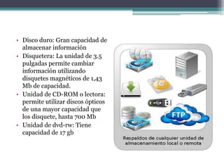 • Disco duro: Gran capacidad de
almacenar información
• Disquetera: La unidad de 3.5
pulgadas permite cambiar
información utilizando
disquetes magnéticos de 1,43
Mb de capacidad.
• Unidad de CD-ROM o lectora:
permite utilizar discos ópticos
de una mayor capacidad que
los disquete, hasta 700 Mb
• Unidad de dvd-rw: Tiene
capacidad de 17 gb
 