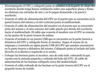 q
• Desempaquete el CPU y colóquelo junto al monitor o en la parte de abajo del
escritorio donde tenga buena ventilación sobre una superficie plana y firme,
no obstruya sus entradas de aire y no lo pegue demasiado a la pared y
escritorio.
• Conecte el cable de alimentación del CPU en el puerto que se encuentra en la
pared trasera del mismo y el otro extremo junto al multienchufe.
• Conecte el cable de alimentación del monitor en el puerto que se encuentra
atrás del mismo y el otro extremo del cable páselo por detrás del escritorio
hacía el multienchufe. El cable que conecta el monitor con el CPU se conecta
en las partas de la parte trasera de ambos.
• Concete el teclado en un puerto USB que se encuentra en la parte trasera o
delantera del CPU y colóquelo frente al monitor. Saque el mouse de su
empaque y conéctelo en algún puerto USB del CPU que pueden encontrarse
en la parte trasera o delantera del mismo. Colóquelo junto al teclado del lado
derecho si es diestro o izquierdo si es zurdo.
• Coloque las bocinas junto al monitor, una de cada lado, colocando la que
cuenta con la entrada pequeña y redonda del lado del CPU. El cable de
alimentación de las bocinas colóquelo cerca del multienchufe.
• Conecte el cable redondo de las bocinas en la parte trasera del CPU en el
pequeño ícono de sonido
 