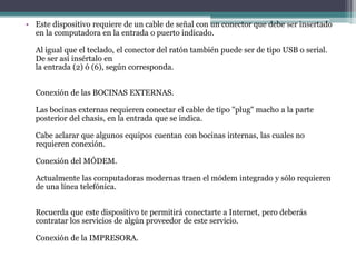 • Este dispositivo requiere de un cable de señal con un conector que debe ser insertado
en la computadora en la entrada o puerto indicado.
Al igual que el teclado, el conector del ratón también puede ser de tipo USB o serial.
De ser así insértalo en
la entrada (2) ó (6), según corresponda.
Conexión de las BOCINAS EXTERNAS.
Las bocinas externas requieren conectar el cable de tipo "plug" macho a la parte
posterior del chasis, en la entrada que se indica.
Cabe aclarar que algunos equipos cuentan con bocinas internas, las cuales no
requieren conexión.
Conexión del MÓDEM.
Actualmente las computadoras modernas traen el módem integrado y sólo requieren
de una línea telefónica.
Recuerda que este dispositivo te permitirá conectarte a Internet, pero deberás
contratar los servicios de algún proveedor de este servicio.
Conexión de la IMPRESORA.
 