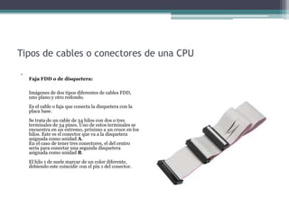 Tipos de cables o conectores de una CPU
•
Faja FDD o de disquetera:
Imágenes de dos tipos diferentes de cables FDD,
uno plano y otro redondo.
Es el cable o faja que conecta la disquetera con la
placa base.
Se trata de un cable de 34 hilos con dos o tres
terminales de 34 pines. Uno de estos terminales se
encuentra en un extremo, próximo a un cruce en los
hilos. Este es el conector que va a la disquetera
asignada como unidad A.
En el caso de tener tres conectores, el del centro
sería para conectar una segunda disquetera
asignada como unidad B.
El hilo 1 de suele marcar de un color diferente,
debiendo este coincidir con el pin 1 del conector.
 