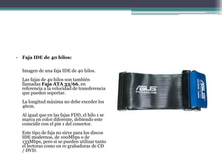 • Faja IDE de 40 hilos:
Imagen de una faja IDE de 40 hilos.
Las fajas de 40 hilos son también
llamadas Faja ATA 33/66, en
referencia a la velocidad de transferencia
que pueden soportar.
La longitud máxima no debe exceder los
46cm.
Al igual que en las fajas FDD, el hilo 1 se
marca en color diferente, debiendo este
coincidir con el pin 1 del conector.
Este tipo de faja no sirve para los discos
IDE modernos, de 100Mbps o de
133Mbps, pero si se pueden utilizar tanto
el lectoras como en re grabadoras de CD
/ DVD.
 