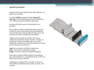 • Faja IDE de 80 hilos:
Imágenes de dos tipos diferentes de cables IDE 80, uno
plano y otro redondo.
Los cables IDE80, también llamados Faja ATA
100/133, son los utilizados para conectar dispositivos
ATA - PATA a los puertos IDE de la placa base.
Son fajas de 80 hilos, pero con terminales de 40
contactos.
Esto se debe a que llevan 40 hilos de datos o tensión y
40 hilos de masa. Estos últimos tienen la finalidad de
evitar interferencias entre los hilos de datos, por lo que
permiten una mayor velocidad de transmisión.
A diferencia de las fajas de 40 hilos, en las que es
indiferente el orden de conexión maestro / esclavo, en
las fajas de 80 hilos estas deben estar en un orden
establecido, estando este orden determinado por el color
de los conectores, que suele ser:
Azul.- En un extremo, al IDE de la placa base.
Gris.- En el centro, al dispositivo esclavo.
Negro.- En el otro extremo, al dispositivo Máster.
Estas fajas se pueden utilizar también sin problemas
para conectar lectoras y re grabadoras de CD / DVD o en
discos duros ATA 33 o ATA 66.
Al igual que en las fajas IDE 40, el hilo 1 se marca en
color diferente, debiendo este coincidir con el pin 1 del
conector.
 