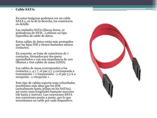 • Cable SATA:
En estas imágenes podemos ver un cable
SATA y, en la de la derecha, los conectores
en detalle.
Las unidades SATA (discos duros, re
grabadoras de DVD...) utilizan un tipo
específico de cable de datos.
Estos cables de datos están más protegidos
que las fajas IDE y tienen bastantes menos
contactos.
En concreto, se trata de conectores de 7
contactos, formados por dos pares
apantallados y con una impedancia de 100
Ohmios y tres cables de masa (GND).
Los cables de masa corresponden a los
contactos 1, 4 y 7, el par 2 y 3 corresponde a
transmisión + y transmisión - y el par 5 y 6 a
recepción - y recepción +.
Este tipo de cables soporta unas velocidades
muchísimo más altas que los IDE
(actualmente hasta 3Gbps en los SATA2),
así como unas longitudes bastante mayores
(de hasta 2 metros). Las conexiones SATA
son conexiones punto a punto, por lo que
necesitamos un cable por cada dispositivo.
 