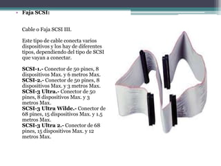 • Faja SCSI:
Cable o Faja SCSI III.
Este tipo de cable conecta varios
dispositivos y los hay de diferentes
tipos, dependiendo del tipo de SCSI
que vayan a conectar.
SCSI-1.- Conector de 50 pines, 8
dispositivos Max. y 6 metros Max.
SCSI-2.- Conector de 50 pines, 8
dispositivos Max. y 3 metros Max.
SCSI-3 Ultra.- Conector de 50
pines, 8 dispositivos Max. y 3
metros Max.
SCSI-3 Ultra Wilde.- Conector de
68 pines, 15 dispositivos Max. y 1.5
metros Max.
SCSI-3 Ultra 2.- Conector de 68
pines, 15 dispositivos Max. y 12
metros Max.
 