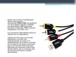 • Existe otro conector estandarizado
(hasta cierto punto),
denominado Mini USB, que podemos
ver en la imagen superior, utilizado
por dispositivos USB de pequeño
tamaño a multimedia (MP3, cámaras
fotográficas y de vídeo, etc.).
Los conectores USB admiten hasta un
máximo de 127 dispositivos.
Además de estos (que son los más
habituales), no existe una
reglamentación en cuanto a la
estandarización de la forma y tamaño
de este tipo de conectores, por lo que
hay en el mercado cientos de tipos
diferentes de conectores (sobre todo
del tipo Mini), que en ocasiones solo
sirven para una marca y modelo
determinado.
 