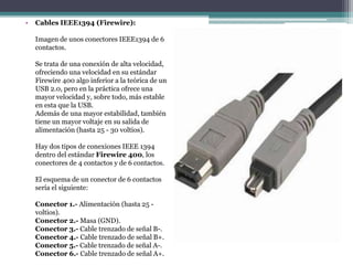 • Cables IEEE1394 (Firewire):
Imagen de unos conectores IEEE1394 de 6
contactos.
Se trata de una conexión de alta velocidad,
ofreciendo una velocidad en su estándar
Firewire 400 algo inferior a la teórica de un
USB 2.0, pero en la práctica ofrece una
mayor velocidad y, sobre todo, más estable
en esta que la USB.
Además de una mayor estabilidad, también
tiene un mayor voltaje en su salida de
alimentación (hasta 25 - 30 voltios).
Hay dos tipos de conexiones IEEE 1394
dentro del estándar Firewire 400, los
conectores de 4 contactos y de 6 contactos.
El esquema de un conector de 6 contactos
sería el siguiente:
Conector 1.- Alimentación (hasta 25 -
voltios).
Conector 2.- Masa (GND).
Conector 3.- Cable trenzado de señal B-.
Conector 4.- Cable trenzado de señal B+.
Conector 5.- Cable trenzado de señal A-.
Conector 6.- Cable trenzado de señal A+.
 