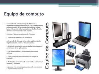 Equipo de computo
• Es la unidad de servicio encargado del diseño e
implementación de sistemas y de la ADN. de los recursos
computacionales de la empresa. Su trabajo se enfoca
hacia el desarrollo de herramientas que faciliten la labor
del resto de dependencias de la empresa.
Funciones básicas de un Centro de Cómputo
1.Realización de estudios de factibilidad
2.Desarrollo de Sistemas incluyendo: Análisis, diseño,
implementación, control y documentación.
3.Brindar la capacitación necesaria a los usuarios para el
correcto uso de las aplicaciones.
4.Dar mantenimiento a los Sistemas y determinar
mejoras.
5.Velar por el buen funcionamiento del equipo de
cómputo.
6.Realizar las evaluaciones de las necesidades técnicas en
Software y Hardware.
7.Asesorar a los otros departamentos en lo concerniente
a procesamiento de datos
 