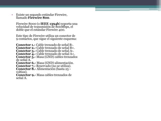 • Existe un segundo estándar Firewire,
llamado Firewire 800.
Firewire 8000 (o IEEE 1394b) soporta una
velocidad de transmisión de 800Mbps, el
doble que el estándar Firewire 400.
Este tipo de Firewire utiliza un conector de
9 contactos, que sigue el siguiente esquema:
Conector 1.- Cable trenzado de señal B-.
Conector 2.- Cable trenzado de señal B+.
Conector 3.- Cable trenzado de señal A-.
Conector 4.- Cable trenzado de señal A+.
Conector 5.- Masa (GND) cables trenzados
de señal A.
Conector 6.- Masa (GND) alimentación.
Conector 7.- Reservado (no se utiliza).
Conector 8.- Alimentación (hasta 25 -
voltios).
Conector 9.- Masa cables trenzados de
señal A.
 