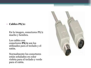 • Cables PS/2:
En la imagen, conectores PS/2
macho y hembra.
Los cables con
conectores PS/2 son los
utilizados para el teclado y el
ratón.
Normalmente los conectores
están señalados en color
violeta para el teclado y verde
para el ratón.
 