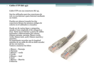• Cables UTP (RJ-45):
Cable UTP con sus conectores RJ-45.
Son los utilizados para las conexiones de
red, ya sea interna o para Internet mediante
un router.
Pueden ser planos (cuando los dos
conectores tienen los mismos códigos de
colores en el cableado) o cruzados.
Puede ser de varios tipos y categorías,
siendo el mas empleado el de categoría 5
(C5). Tiene en su interior 4 pares de cables
trenzados y diferenciados por colores
(blanco naranja, naranja, blanco verde,
verde, blanco azul, azul y blanco marrón y
marrón).
Es importante recordar que la longitud
máxima de un cable de red no debe exceder
de los 100 metros.
Vamos a numerar los hilos:
1 Blanco – Naranja
2 Naranja
3 Blanco – verde
4 Verde
5 Blanco – Azul
6 Azul
7 Blanco – Marrón
8 Marrón
 