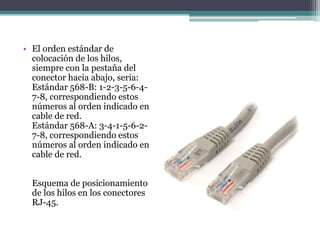 • El orden estándar de
colocación de los hilos,
siempre con la pestaña del
conector hacia abajo, seria:
Estándar 568-B: 1-2-3-5-6-4-
7-8, correspondiendo estos
números al orden indicado en
cable de red.
Estándar 568-A: 3-4-1-5-6-2-
7-8, correspondiendo estos
números al orden indicado en
cable de red.
Esquema de posicionamiento
de los hilos en los conectores
RJ-45.
 