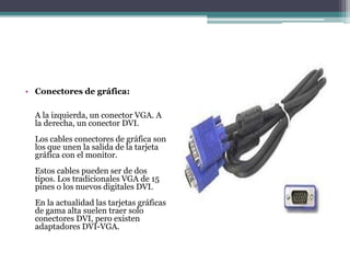 • Conectores de gráfica:
A la izquierda, un conector VGA. A
la derecha, un conector DVI.
Los cables conectores de gráfica son
los que unen la salida de la tarjeta
gráfica con el monitor.
Estos cables pueden ser de dos
tipos. Los tradicionales VGA de 15
pines o los nuevos digitales DVI.
En la actualidad las tarjetas gráficas
de gama alta suelen traer solo
conectores DVI, pero existen
adaptadores DVI-VGA.
 