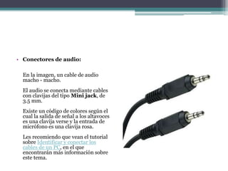 • Conectores de audio:
En la imagen, un cable de audio
macho - macho.
El audio se conecta mediante cables
con clavijas del tipo Mini jack, de
3.5 mm.
Existe un código de colores según el
cual la salida de señal a los altavoces
es una clavija verse y la entrada de
micrófono es una clavija rosa.
Les recomiendo que vean el tutorial
sobre Identificar y conectar los
cables de un PC, en el que
encontrarán más información sobre
este tema.
 
