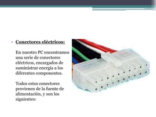 • Conectores eléctricos:
En nuestro PC encontramos
una serie de conectores
eléctricos, encargados de
suministrar energía a los
diferentes componentes.
Todos estos conectores
provienen de la fuente de
alimentación, y son los
siguientes:
 