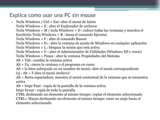 Explica como usar una PC sin mouse
• Tecla Windows / Ctrl + Esc: abre el menú de Inicio
Tecla Windows + E : abre el Explorador de archivos
Tecla Windows + M / tecla Windows + D : reduce todas las ventanas y muestra el
Escritorio Tecla Windows + R : lanza el comando Ejecutar
Tecla Windows + F : abre el comando Buscar
Tecla Windows + F1 : abre la ventana de ayuda de Windows en cualquier aplicación
Tecla Windows + L : bloquea la sesión que está activa
Tecla Windows + U : abre el Administrador de Utilidades (Windows XP y 2000)
Tecla Windows + Pausa : abre la ventana Propiedades del Sistema
Alt + Tab : cambia la ventana activa
Alt + F4 : cierra la ventana o el programa en curso
Alt + la letra subrayada en un nombre de menú: abre el menú correspondiente
(ej : Alt + F abre el menú Archivo)
Alt + Barra espaciadora: muestra el menú contextual de la ventana que se encuentra
activa
Alt + Impr Pant : copia de la pantalla de la ventana activa
Impr Ecran : copia de toda la pantalla
CTRL deslizando un elemento al mismo tiempo: copiar el elemento seleccionado
CTRL+ Mayus deslizando un elemento al mismo tiempo: crear un atajo hacia el
elemento seleccionado
 
