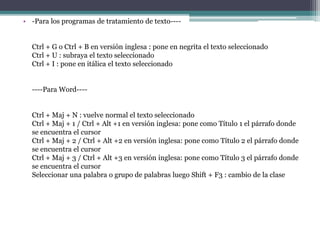 • -Para los programas de tratamiento de texto----
Ctrl + G o Ctrl + B en versión inglesa : pone en negrita el texto seleccionado
Ctrl + U : subraya el texto seleccionado
Ctrl + I : pone en itálica el texto seleccionado
----Para Word----
Ctrl + Maj + N : vuelve normal el texto seleccionado
Ctrl + Maj + 1 / Ctrl + Alt +1 en versión inglesa: pone como Título 1 el párrafo donde
se encuentra el cursor
Ctrl + Maj + 2 / Ctrl + Alt +2 en versión inglesa: pone como Título 2 el párrafo donde
se encuentra el cursor
Ctrl + Maj + 3 / Ctrl + Alt +3 en versión inglesa: pone como Título 3 el párrafo donde
se encuentra el cursor
Seleccionar una palabra o grupo de palabras luego Shift + F3 : cambio de la clase
 