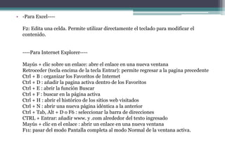 • -Para Excel----
F2: Edita una celda. Permite utilizar directamente el teclado para modificar el
contenido.
----Para Internet Explorer----
Mayús + clic sobre un enlace: abre el enlace en una nueva ventana
Retroceder (tecla encima de la tecla Entrar): permite regresar a la pagina precedente
Ctrl + B : organizar los Favoritos de Internet
Ctrl + D : añadir la pagina activa dentro de los Favoritos
Ctrl + E : abrir la función Buscar
Ctrl + F : buscar en la página activa
Ctrl + H : abrir el histórico de los sitios web visitados
Ctrl + N : abrir una nueva página idéntica a la anterior
Ctrl + Tab, Alt + D o F6 : seleccionar la barra de direcciones
CTRL + Entrar: añadir www. y .com alrededor del texto ingresado
Mayús + clic en el enlace : abrir un enlace en una nueva ventana
F11: pasar del modo Pantalla completa al modo Normal de la ventana activa.
 
