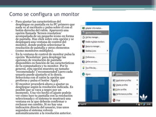 Como se configura un monitor
• Para ajustar las características del
despliegue en pantalla en tu PC primero que
nada ve al escritorio y pulsa sobre él con el
botón derecho del ratón. Aparecerá una
opción llamada ‘Screen resolution’
acompañada de un pequeño icono en forma
de pantalla. Haz click sobre esta opción y se
desplegará una ventana de control del
monitor, donde podrás seleccionar la
resolución de pantalla y otros elementos
(como monitores múltiples).
• En la ventana de control de monitor pulsa la
opción ‘Resolution’ para desplegar las
opciones de resolución de pantalla
disponibles en función de las características
de tu computadora y tu monitor. Por lo
general, esta opción muestra un tamaño
‘recomendado’ (‘recommended’) pero cada
usuario puede ajustarlo si lo desea.
Selecciona con el ratón la opción que
prefieras y pulsa el botón ‘Apply’.
• El monitor procederá ahora a ajustar su
despliegue según la resolución indicada. Es
posible que se vaya a negro por un
momento. Una vez hecho el ajuste podrás
ver cómo luce tu pantalla con la resolución
seleccionada y el sistema te mostrará una
ventana en la que deberás confirmar o
rechazar ese cambio. Si no hay una
indicación directa del usuario, tras unos
segundos el sistema volverá
automáticamente a la resolución anterior.
 