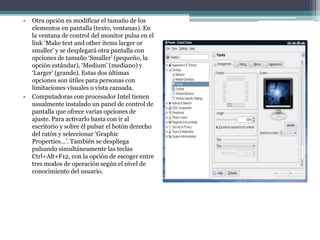 • Otra opción es modificar el tamaño de los
elementos en pantalla (texto, ventanas). En
la ventana de control del monitor pulsa en el
link ‘Make text and other items larger or
smaller’ y se desplegará otra pantalla con
opciones de tamaño ‘Smaller’ (pequeño, la
opción estándar), ‘Medium’ (mediano) y
‘Larger’ (grande). Estas dos últimas
opciones son útiles para personas con
limitaciones visuales o vista cansada.
• Computadoras con procesador Intel tienen
usualmente instalado un panel de control de
pantalla que ofrece varias opciones de
ajuste. Para activarlo basta con ir al
escritorio y sobre él pulsar el botón derecho
del ratón y seleccionar ‘Graphic
Properties…’. También se despliega
pulsando simultáneamente las teclas
Ctrl+Alt+F12, con la opción de escoger entre
tres modos de operación según el nivel de
conocimiento del usuario.
 