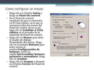 Como configurar un mouse
• Haga clic en el botón Inicio y
luego en Panel de control.
• En el Panel de control,
asegúrese de que se encuentra
en la Vista clásica, en la que se
muestran todos los iconos del
Panel de control. Si no es así,
haga clic en Cambiar a Vista
clásica en el recuadro de la
izquierda del Panel de control.
• Haga clic en Mouse para abrir
el cuadro de diálogo
Propiedades del mouse. Haga
clic en la pestaña Botones para
tener acceso al
cuadro Configuración de
botones. Active la
casilla Intercambiar botones
primario y secundario. Haga
clic en Aceptar.
• Haga clic en Aceptar y después
en el botón Cerrar del Panel de
control.
 