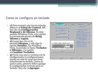 Como se configura un teclado
• 1) Para corregir este inconveniente,
debes ir al Panel de Control. Allí
haz clic en Configuración
Regional y de Idioma. Si estás
usando Windows Vista, esta opción
la encontrarás dentro de Reloj,
idioma y región.
• 2) Luego haz clic en la
pestaña Idiomas, y allí elige la
opción Detalles. En Windows
Vista, la pestaña se llama Teclados
e Idiomas, y la opción
es Cambiar Teclados.
• 3) Verás una nueva ventana con la
configuración (o configuraciones,
puede ser más de una) que tiene
actualmente tu teclado. Antes de
quitar nada, primero debes agregar
la configuración correcta para tu
teclado. Haz clic enAgregar.
 