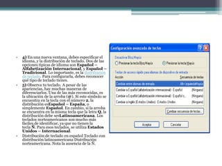• 4) En una nueva ventana, debes especificar el
idioma, y la distribución de teclado. Dos de las
opciones típicas de idioma son Español –
Alfabetización Internacional, y Español –
Tradicional. Lo importante, es la distribución
de teclado. Para configurarla, debes reconocer
qué tipo de teclado tienes.
• 5) Observa tu teclado. A pesar de las
apariencias, hay muchas maneras de
diferenciarlos. Una de las más reconocidas, es
la ubicación de la arroba (@). Si este símbolo se
encuentra en la tecla con el número 2, la
distribución esEspañol – España, o
simplemente Español. En cambio, si la arroba
se encuentra en la misma tecla que la letra Q, la
distribución debe serLatinoamericana. Los
teclados norteamericanos son mucho más
fáciles de identificar, ya que no tienen la
tecla Ñ. Para esos teclados, se utiliza Estados
Unidos – Internacional.
• Distribución de teclado en español Teclado con
distribución latinoamericana Distribución
norteamericana. Nota la ausencia de la Ñ.
 