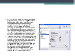 • 6) Una vez que hayas agregado el idioma y
la distribución, haz clic en Aceptar. Ahora
lo único que debes hacer es remover las
configuraciones de teclado existentes,
excepto la que acabas de agregar. Cuando
hagas clic en Aceptar, Windows te
advertirá de que no puede remover una de
las configuraciones porque se encuentra en
uso. Ignora esta advertencia, y cuando la
veas aparecer, vuelve a eliminarla. Ahora no
recibirás ninguna advertencia, y el teclado
tendrá la configuración que especificaste.
• 7) Como paso final, sólo te queda probar los
nuevos símbolos. Abre un Bloc de Notas, y
trata de escribir la arroba. Una nota a tener
en cuenta: Para los símbolos superiores, se
usa la tecla Shift (también conocida
como Desplazar, o representada con una
flecha hacia arriba). Pero en el caso de
los símbolos laterales, debes usar la
tecla Alt Gr si quieres escribirlos. Para
escribir la arroba en el teclado español,
usa Alt Gr tal y como usas el Shift.
 