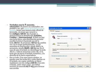 • Teclados con la Ñ ausente,
¡atención!: Si posees un ordenador, sea
portátil o no, que carece de la letra ñ en su
teclado, tienes una manera más oficial de
invocarla, sin tener que recurrir a
los códigos ASCII. En el punto 5,
mencionamos la distribución Estados
Unidos – Internacional. Si bien no hay
una tecla física, esta distribución permite
escribir la letra ñ haciendo uso de la
tecla Alt Gr. Si presionas Alt Gr+n, podrás
ver a la ñ surgir perfectamente. Y si la
necesitas en mayúsculas, añade Shift a la
secuencia, siendo Shift+Alt Gr+n. En el
caso de que el teclado no identifique la tecla
Alt Gr, y sólo la mencione como Alt, es la
tecla que da hacia el teclado numérico, a la
derecha de la barra espaciadora.
• Eso es todo. Con unos pocos ajustes, ya
puedes usar las teclas tal y como figuran en
el teclado, sin copiar símbolos ni hacer
malabares con los códigosASCII. Con esto
evitarás, entre otras cosas, que debas
recurrir al conocidoALT+64 para invocar
una arroba
 