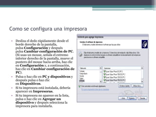 Como se configura una impresora
• Desliza el dedo rápidamente desde el
borde derecho de la pantalla,
pulsa Configuración y después
pulsa Cambiar configuración de PC.
(Si usas un mouse, señala el extremo
inferior derecho de la pantalla, mueve el
puntero del mouse hacia arriba, haz clic
en Configuración y, a continuación,
haz clic en Cambiar configuración de
PC).
• Pulsa o haz clic en PC y dispositivos y
después pulsa o haz clic
en Dispositivos.
• Si tu impresora está instalada, debería
aparecer en Impresoras.
• Si tu impresora no aparece en la lista,
pulsa o haz clic en Agregar un
dispositivo y después selecciona la
impresora para instalarla.
 