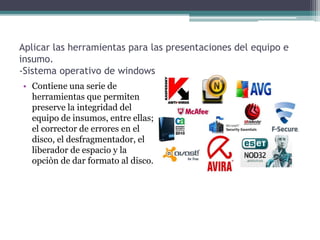 Aplicar las herramientas para las presentaciones del equipo e
insumo.
-Sistema operativo de windows
• Contiene una serie de
herramientas que permiten
preserve la integridad del
equipo de insumos, entre ellas;
el corrector de errores en el
disco, el desfragmentador, el
liberador de espacio y la
opciòn de dar formato al disco.
 