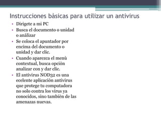 Instrucciones bàsicas para utilizar un antivirus
• Dirigete a mi PC
• Busca el documento o unidad
o anàlizar
• Se coloca el apuntador por
encima del documento o
unidad y dar clic.
• Cuando aparezca el menù
contextual, busca opciòn
analizar con y dar clic.
• El antivirus NOD32 es una
ecelente aplicaciòn antivirus
que protege tu computadora
no solo contra los virus ya
conocidos, sino tambièn de las
amenazas nuevas.
 
