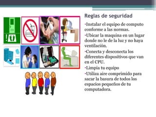 Reglas de seguridad
•Instalar el equipo de computo
conforme a las normas.
•Ubicar la maquina en un lugar
donde no le de la luz y no haya
ventilación.
•Conecta y desconecta los
diferentes dispositivos que van
en el CPU.
•Limpia tu equipo
•Utiliza aire comprimido para
sacar la basura de todos los
espacios pequeños de tu
computadora.
 