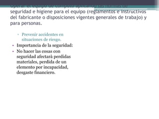 Operar el equipo de computo aplicando las normas de
seguridad e higiene para el equipo (reglamentos e instructivos
del fabricante o disposiciones vigentes generales de trabajo) y
para personas.
▫ Prevenir accidentes en
situaciones de riesgo.
• Importancia de la seguridad:
• No hacer las cosas con
seguridad afectarà perdidas
materiales, perdida de un
elemento por incapacidad,
desgaste financiero.
 