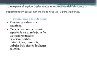 Operar el equipo de computo aplicando las normas de seguridad e
higiene para el equipo (reglamentos e instructivos del fabricante o
disposiciones vigentes generales de trabajo) y para personas.
▫ Prevenir situaciones de riesgo
• Factores que afectan la
seguridad:
• Cuando una persona no esta
capacitada en su trabajo, sufre
un trastorno fisico o
emocional; estrés,
distracciones, cansancio,
trabajar bajo efectos de alguna
adiccion.
 