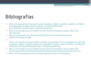 Bibliografias
• https://www.google.com.mx/search?q=antivirus&espv=2&biw=1024&bih=634&site=webhp&so
urce=lnms&tbm=isch&sa=X&ved=0CAYQ_AUoAWoVChMI-bXgyP-
ByAIVBNOACh1w2wDO#imgrc=ruahF91PJln15M%3A
• https://www.google.com.mx/webhp?sourceid=chrome-instant&ion=1&espv=2&ie=UTF-
8#q=antivirus
• http://2.bp.blogspot.com/-1BOxfvAoLSQ/TbOCChwaTlI/AAAAAAAAADc/ctnK-
c9j7ZY/s400/images22.jpeg
•
https://www.google.com.mx/search?q=proteger+la+integridad+de+la+informacion+y+del+soft
ware&espv=2&biw=1024&bih=634&source=lnms&tbm=isch&sa=X&ved=0CAYQ_AUoAWoVCh
MIsNP4mv-ByAIVx4oNCh1qiAAh#imgrc=NST9fNz99ezgSM%3A
• https://www.google.com.mx/webhp?sourceid=chrome-instant&ion=1&espv=2&ie=UTF-
8#q=proteger%20la%20integridad%20de%20la%20informacion%20y%20del%20software
• http://www.muycomputer.com/wp-content/uploads/2012/07/Windows8.jpg
 