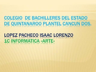 COLEGIO DE BACHILLERES DEL ESTADO
DE QUINTANAROO PLANTEL CANCUN DOS.
LOPEZ PACHECO ISAAC LORENZO
1C INFORMATICA «ARTE»
 