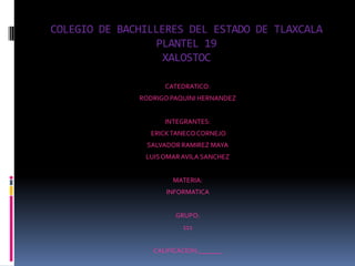 COLEGIO DE BACHILLERES DEL ESTADO DE TLAXCALA
                  PLANTEL 19
                   XALOSTOC

                    CATEDRATICO:
              RODRIGO PAQUINI HERNANDEZ


                    INTEGRANTES:
                ERICK TANECO CORNEJO
               SALVADOR RAMIREZ MAYA
               LUIS OMAR AVILA SANCHEZ


                      MATERIA:
                    INFORMATICA


                       GRUPO:
                         111


                 CALIFICACION:_______
 