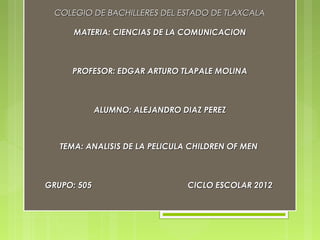 COLEGIO DE BACHILLERES DEL ESTADO DE TLAXCALA

      MATERIA: CIENCIAS DE LA COMUNICACION

                           

     PROFESOR: EDGAR ARTURO TLAPALE MOLINA

                           

             ALUMNO: ALEJANDRO DIAZ PEREZ
                           
   TEMA: ANALISIS DE LA PELICULA CHILDREN OF MEN

                           

GRUPO: 505                      CICLO ESCOLAR 2012
 