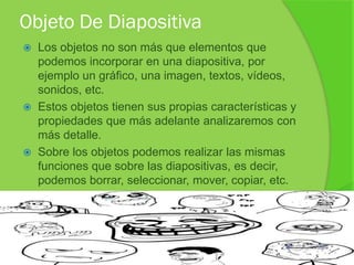 Objeto De Diapositiva
   Los objetos no son más que elementos que
    podemos incorporar en una diapositiva, por
    ejemplo un gráfico, una imagen, textos, vídeos,
    sonidos, etc.
   Estos objetos tienen sus propias características y
    propiedades que más adelante analizaremos con
    más detalle.
   Sobre los objetos podemos realizar las mismas
    funciones que sobre las diapositivas, es decir,
    podemos borrar, seleccionar, mover, copiar, etc.
 